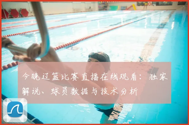 今晚辽篮比赛直播在线观看：独家解说、球员数据与技术分析