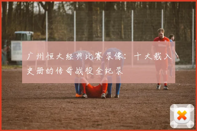广州恒大经典比赛录像：十大载入史册的传奇战役全纪录
