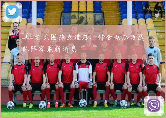 LOL电竞圈热点追踪：转会动态与战队阵容最新消息