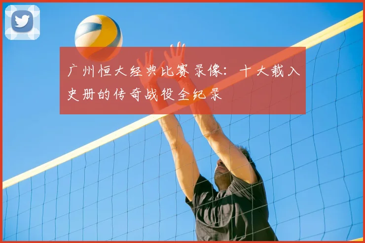 广州恒大经典比赛录像：十大载入史册的传奇战役全纪录