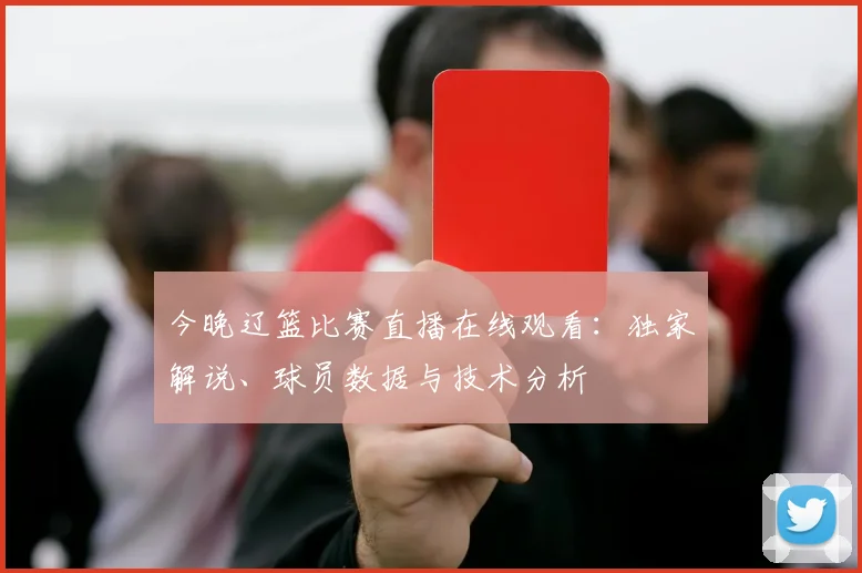今晚辽篮比赛直播在线观看：独家解说、球员数据与技术分析