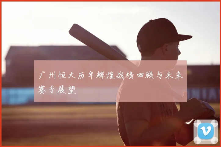 广州恒大历年辉煌战绩回顾与未来赛季展望