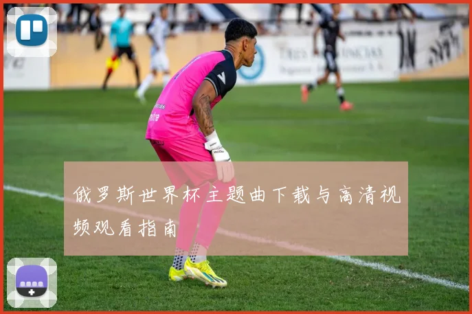 俄罗斯世界杯主题曲下载与高清视频观看指南