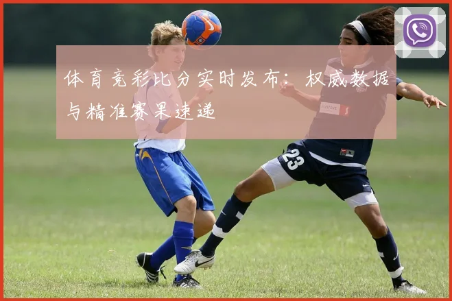 体育竞彩比分实时发布：权威数据与精准赛果速递