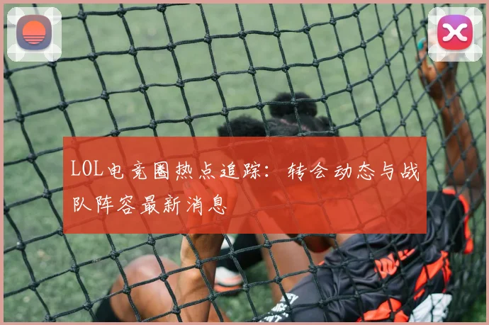 LOL电竞圈热点追踪：转会动态与战队阵容最新消息