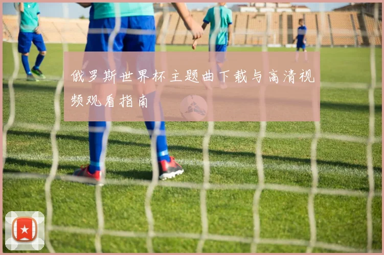 俄罗斯世界杯主题曲下载与高清视频观看指南
